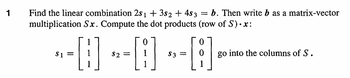 1
Find the linear combination 2s1 + 3s2 + 4$ 3 b. Then write b as a matrix-vector
multiplication Sx. Compute the dot products (row of S)•x:
--0--0--0
=
$1
1
$3 =
go into the columns of S.