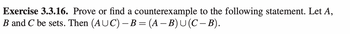 Exercise 3.3.16. Prove or find a counterexample to the following statement. Let A,
B and C be sets. Then (AUC) – B = (A − B) U (C − B).