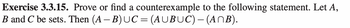 Exercise 3.3.15. Prove or find a counterexample to the following statement. Let A,
B and C be sets. Then (A-B) UC = (AUBUC) - (ANB).