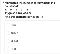 * represents the number of televisions in a
household:
x 0 1 2 3
P(x) 0.050.200.450.30
Find the standard deviation.( )
O 1.29
O 0.837
O 0.146
O 1.12
