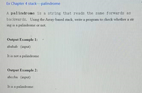 Ex Chapter 4 stack---palindrome
A palindrome is a string that reads the same forwards as
backwards. Using the Array-based stack, write a program to check whether a str
ing is a palindrome or not.
Output Example 1:
ababab (input)
It is not a palindrome
Output Example 2:
abccba (input)
It is a palindrome
