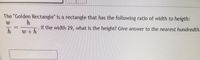 The "Golden Rectangle" is a rectangle that has the following ratio of width to heigth:
If the width 29, what is the height? Give answer to the nearest hundredth.
W +h
