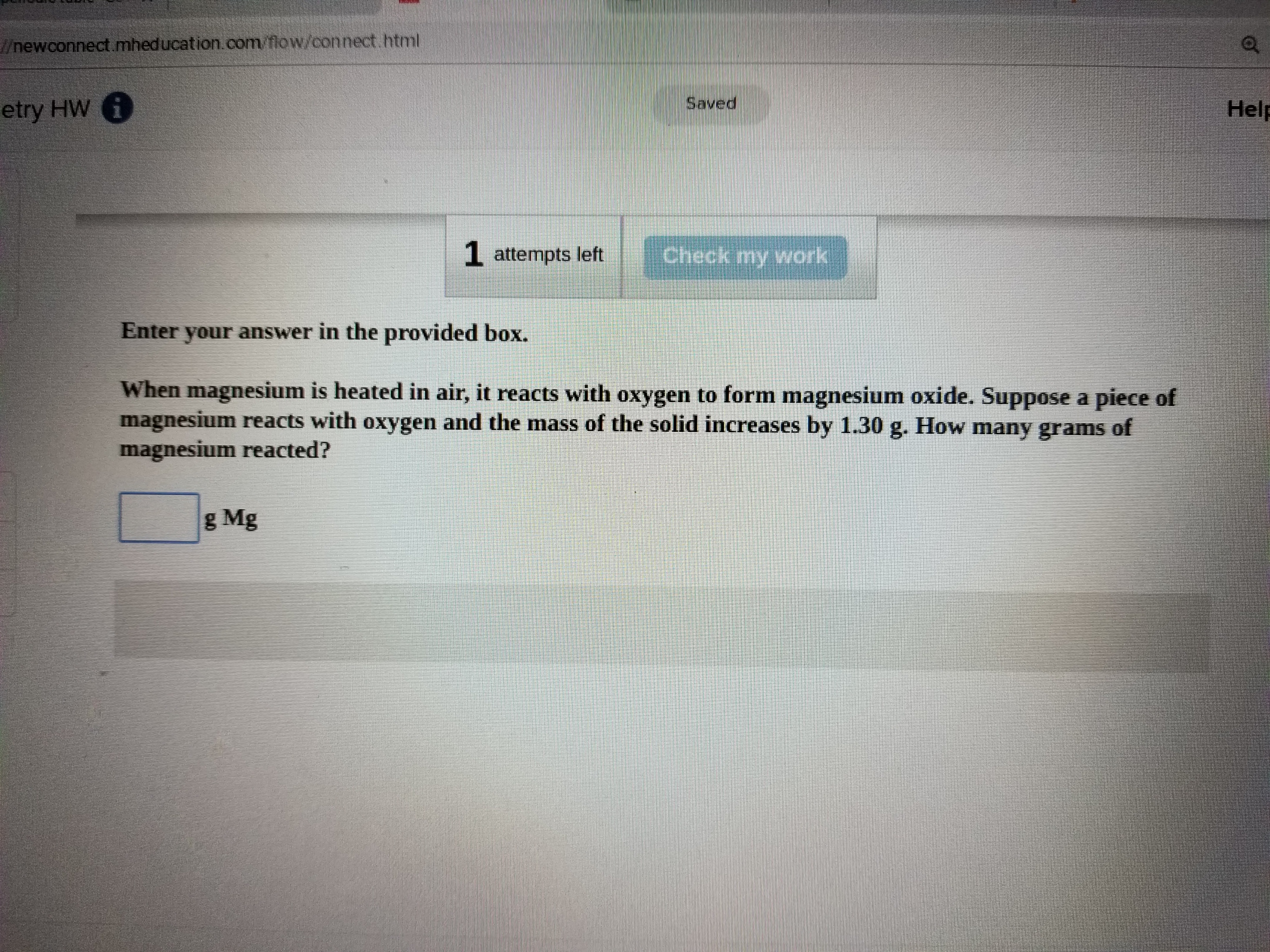 newconnect mheducation. com Mow/connect html
etry HW
Saved
Help
1 attempts left
Enter your answer in the provided box.
When magnesium is heated in air, it reacts with oxygen to form magnesium oxide. Suppose a piece of
magnesium reacts with oxygen and the mass of the solid increases by 1.30 g. How many grams of
magnesium reacted?
g Mg
