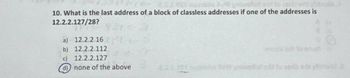 10. What is the last address of a block of classless addresses if one of the addresses is
12.2.2.127/28?
a) 12.2.2.16
b) 12.2.2.112
c)
12.2.2.127
d)
none of the above