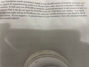 Heer Enterprises needs someone to supply it with 160,000 cartons of machine screws per year
to support its manufacturing needs over the next three years, and you've decided to bid on the
contract. It will cost you $840,000 to install the equipment necessary to start production and you
estimate that it can be salvaged for $160,000 at the end of the three-year contract. Your fixed
production costs will be $290,000 per year, and your variable production costs should be $8.50
per carton. If you require a 12 percent return on your investment, what is the minimum bid price
you should submit?