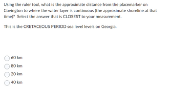 Using the ruler tool, what is the approximate distance from the placemarker on
Covington to where the water layer is continuous (the approximate shoreline at that
time)? Select the answer that is CLOSEST to your measurement.
This is the CRETACEOUS PERIOD sea level levels on Georgia.
60 km
80 km
20 km
40 km