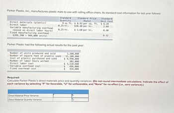 Parker Plastic, Inc., manufactures plastic mats to use with rolling office chairs. Its standard cost information for last year follows:
Direct materials (plastic)
Direct labor
Variable manufacturing overhead
(based on direct labor hours)
Fixed manufacturing overhead
$289,280904,000 units)
Standard
Quantity
Standard Price
(Rate)
$ 0.92 per sq. ft.
Standard
Unit Cost
9 sq ft.
$ 8.28
0.25 hr.
$10.40 per hr.
2.60
0.25 hr.
$ 1.60 per hr.
0.40
0.32
Parker Plastic had the following actual results for the past year:
Number of units produced and sold
Number of square feet of plastic used
Cost of plastic purchased and used
Number of labor hours worked
Direct labor cost
Variable overhead cost
Fixed overhead cost
1,200,000
11,100,000
$ 9,990,000
302,000
$ 3,110,600
$
496,000
$
359,000
Required:
Calculate Parker Plastic's direct materials price and quantity variances. (Do not round intermediate calculations. Indicate the effect of
each variance by selecting "F" for favorable, "U" for unfavorable, and "None" for no effect (i.e., zero variance).)
Direct Material Price Variance
Direct Material Quantity Variance
U