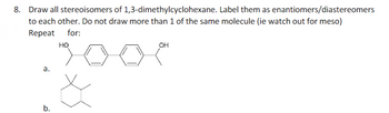 Draw all stereoisomers of 1,3-dimethylcyclohexane. Label them as enantiomers/diastereomers
to each other. Do not draw more than 1 of the same molecule (ie watch out for meso)
Repeat for:
HO
a.
b.
OH