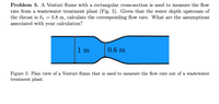 Problem 5. A Venturi flume with a rectangular cross-section is used to measure the flow
rate from a wastewater treatment plant (Fig. 5). Given that the water depth upstream of
the throat is h1
associated with your calculation?
0.8 m, calculate the corresponding flow rate. What are the assumptions
1 m
0.6 m
Figure 5: Plan view of a Venturi flume that is used to measure the flow rate out of a wastewater
treatment plant.
