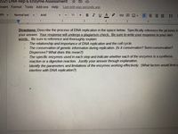 2021 DNA Rep & Enzyme Assessment
☆ 回
Insert Format Tools Add-ons Help
Last edit was seconds ago
0%
Normal text
Arial
11
+
BIUA
三
1.
5
Directions: Describe the process of DNA replication in the space below. Specifically reference the pictures in
your answer. Your response will undergo a plagiarism check. Be sure to write your response in your own
words. Be sure to reference and thoroughly explain:
The relationship and importance of DNA replication and the cell cycle.
The conservation of genetic information during replication. (Is it conservative? Semi-conservation?
Dispersive? What does this mean?)
The specific enzymes used in each step and indicate whether each of the enzymes is a synthesis
reaction or a digestion reaction. Justify your answer through explanation.
Identify the parameters and limitations of the enzymes working effectively. (What factors would limit o
interfere with DNA replication?)
