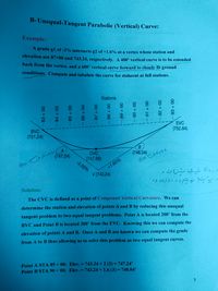 B- Unequal-Tangent Parabolic (Vertical) Curve:
Example:
A grade gl of -2% intersects g2 of +1.6% at a vertex whose station and
elevation are 87+00 and 743.24, respectively. A 400 vertical curve is to be extended
back from the vertex, and a 600' vertical curve forward to closely fit ground
conditions. Compute and tabulate the curve for stakeout at full stations.
Stations
00
00
00
00
EVC
(752.84)
BVC
(751.24)
A
CVC
(748.04)
(747.24)
(747.56)
-2.00%
400
+1.60%
V(743.24)
>と じ。
Solution:
The CVC is defined as a point of Compound Vertical Curvature. We can
determine the station and elevation of points A and B by reducing this unequal
tangent problem to two equal tangent problems. Point A is located 200' from the
BVC and Point B is located 300' from the EVC. Knowing this we can compute the
elevation of points A and B. Once A and B are known we can compute the grade
from A to B thus allowing us to solve this problem as two equal tangent curves.
Point A STA 85+00: Elev. = 743.24+2 (2) = 747.24'
Point B STA 90 + 00: Elev. = 743.24+ 1.6 (3) = 748.04'
%3D
%3D
83+00
-85+ 00
89 + 00
1.
- 92 + 00
