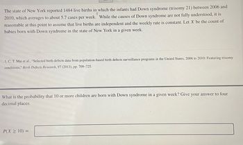 # Probability of Live Births with Down Syndrome

The state of New York reported 1,484 live births in which the infants had Down syndrome (trisomy 21) between 2006 and 2010, which averages to about 5.7 cases per week. While the causes of Down syndrome are not fully understood, it is reasonable at this point to assume that live births are independent and the weekly rate is constant. Let \( X \) be the count of babies born with Down syndrome in the state of New York in a given week.

**Source:**
1. C. T. Mai et al., “Selected birth defects data from population-based birth defects surveillance programs in the United States, 2006 to 2010: Featuring trisomy conditions,” *Birth Defects Research*, 97 (2013), pp. 709–725.

**Problem Statement:**
What is the probability that 10 or more children are born with Down syndrome in a given week? Provide your answer to four decimal places.

\[ P(X \geq 10) = \_\_\_\_ \]