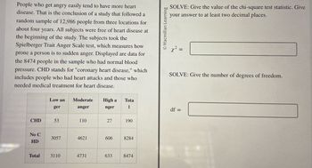 People who get angry easily tend to have more heart
disease. That is the conclusion of a study that followed a
random sample of 12,986 people from three locations for
about four years. All subjects were free of heart disease at
the beginning of the study. The subjects took the
Spielberger Trait Anger Scale test, which measures how
prone a person is to sudden anger. Displayed are data for
the 8474 people in the sample who had normal blood
pressure. CHD stands for "coronary heart disease," which
includes people who had heart attacks and those who
needed medical treatment for heart disease.
CHD
No C
HD
Total
Low an
ger
53
3057
3110
Moderate
anger
110
4621
4731
High a
nger
27
Tota
1
633
190
606 8284
8474
O Macmillan Learning
SOLVE: Give the value of the chi-square test statistic. Give
your answer to at least two decimal places.
x² =
SOLVE: Give the number of degrees of freedom.
df =