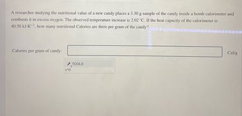 A researcher studying the nutritional value of a new candy places a 3.30 g sample of the candy inside a bomb calorimeter and
combusts it in excess oxygen. The observed temperature increase is 2.02 °C. If the heat capacity of the calorimeter is
40.50 kJ-K-¹, how many nutritional Calories are there per gram of the candy?
Calories per gram of candy:
r
x10
TOOLS
Cal/g