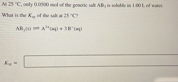 At 25 °C, only 0.0500 mol of the generic salt AB₃ is soluble in 1.00 L of water.

What is the Kₛₚ of the salt at 25 °C?

\[ \text{AB}_3(s) \rightleftharpoons \text{A}^{3+}(aq) + 3 \text{B}^-(aq) \]

\[ K_{sp} = \] 

---

### Explanation

**Equation**: The dissociation equation for the generic salt AB₃ is shown, indicating that one mole of AB₃ solid dissociates into one mole of A³⁺ ions and three moles of B⁻ ions in an aqueous solution. 

**Kₛₚ Calculation**: Kₛₚ (solubility product constant) will be determined based on the concentrations of the ions at equilibrium.