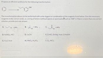 Propose an efficient synthesis for the following transformation:
The transformation above can be performed with some reagent or combination of the reagents listed below. Give the necessary
reagents in the correct order, as a string of letters (without spaces or punctuation such as "EBF"). If there is more than one correct
solution, provide just one answer.
A.
CI+AICH
D. NaNO₂, HCI
G. H₂O, heat
OH
B.
Xa
cr
E. CUCN
- AICH
H. HNO3, H₂SO4
C.
AICH
F. 1) HCI, Zn(Hg), heat; 2) NaOH
1. Cl₂, AICI 3