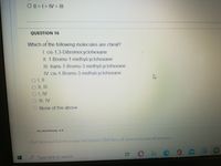 O1>1>IV > I|
QUESTION 16
Which of the following molecules are chiral?
1. cis-1,3-Dibromocyclohexane
|I. 1-Bromo-1-methylcyclohexane
III. trans-1-Bromo-3-methylcyclohexane
IV cis-1-Bromo-3-methylcyclohexane
OLV
II, IV
O None of the above
17
Chck Save and Submto seue and suemer Chek Sate22.4nswers to save all answers.
to sove al answers.
Type here to search
