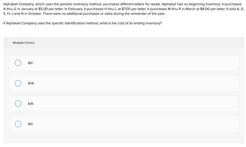 Alphabet Company, which uses the periodic inventory method, purchases different letters for resale. Alphabet had no beginning inventory. It purchased
A thru G in January at $5.00 per letter. In February, it purchased H thru L at $7.00 per letter. It purchased M thru R in March at $8.00 per letter. It sold A, D,
E, H, J and N in October. There were no additional purchases or sales during the remainder of the year.
If Alphabet Company uses the specific identification method, what is the cost of its ending inventory?
Multiple Choice
O
O
$81
$118
$36
$91