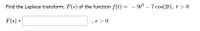 Find the Laplace transform, F(s) of the function f(t) = – 9t* – 7 cos(2t), t > 0
F(s) =
, s > 0
