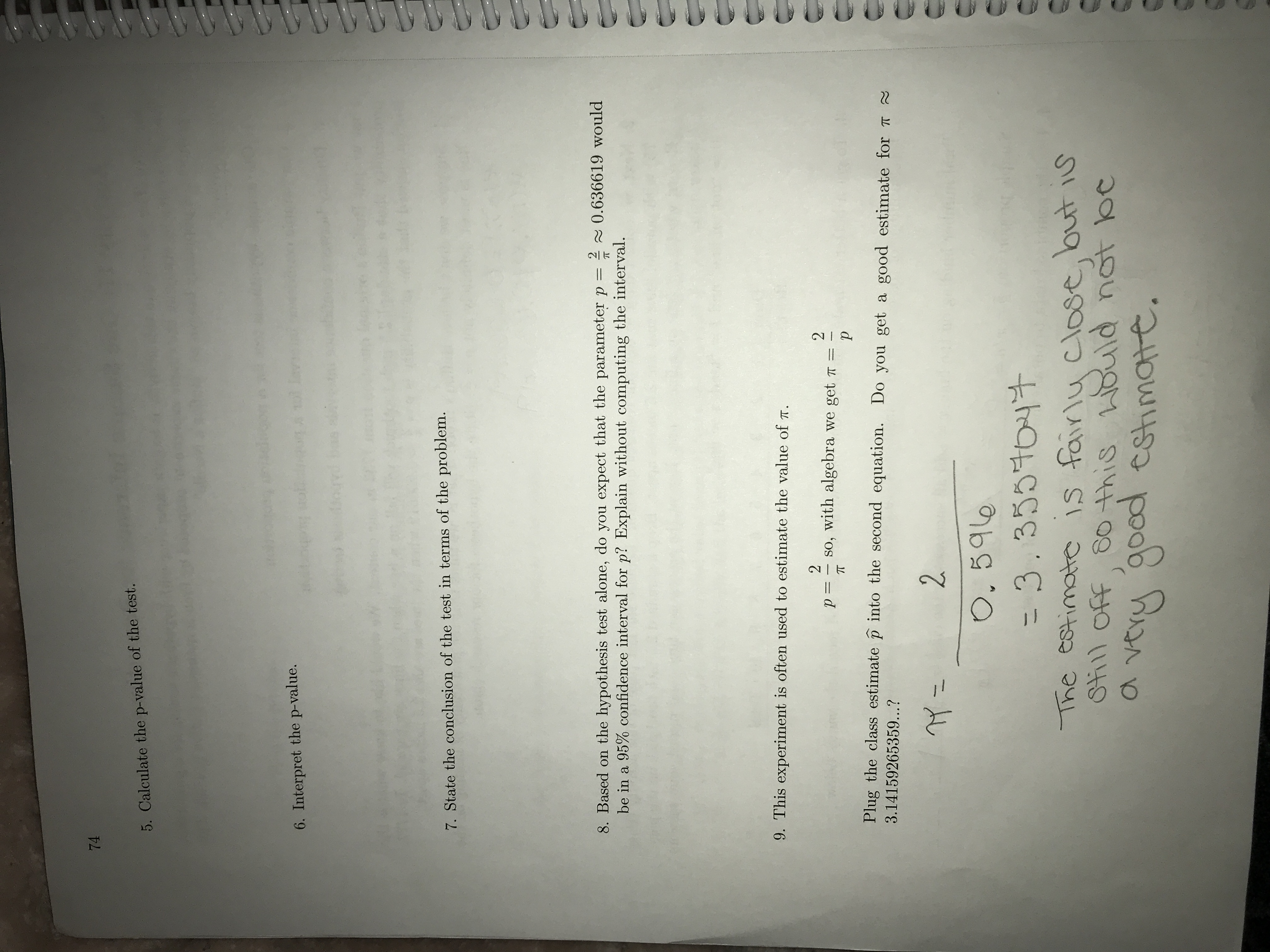 ### Page 74 Transcript for Educational Website

---

**Exercise Details:**

**5.** Calculate the p-value of the test.

**6.** Interpret the p-value.

**7.** State the conclusion of the test in terms of the problem.

**8.** Based on the hypothesis test alone, do you expect that the parameter \( p = \frac{2}{\pi} \approx 0.636619 \) would be in a 95% confidence interval for \( p \)? Explain without computing the interval.

**9.** This experiment is often used to estimate the value of \( \pi \).
\[ p = \frac{2}{\pi} \]
So, with algebra we get:
\[ \pi = \frac{2}{p} \]

Plug the class estimate \( \hat{p} \) into the second equation. Do you get a good estimate for \( \pi \approx 3.14159265359 \)?

Calculation:
\[ \pi = \frac{2}{0.596} = 3.3557047 \]

**Note:** The estimate is fairly close, but is still off, so this would not be a very good estimate.

---

This text is designed to guide students through understanding hypothesis testing, p-value calculation, and estimation processes, particularly in relation to π (pi).