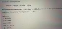 Consider the following reaction:
2 H20(g) + 2 SO2(g) = 2 H2S(g) + 3 02(g)
A reaction mixture initially contains 2.8 M H20 and 2.6M SO2. Determine the equilibrium concentration of
H2S if Kc for the reaction at this temperature is 1.3 x
10-6
Select one:
O a. 0.045 M
O b. 0.058 M
O c. 0.028 M
d.
3.1 x 10
10-3 M
e. 0.12 M
