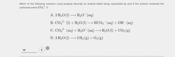 Which of the following reactions could properly describe an antacid tablet being neutralized by acid if the antacid contained the
carbonate anion (CO3² )?
>
3
A. 2 H₂O (1)
•HgO+(aq)
B. CO3² (1) + H₂O (1) - → HCO3(aq) + OH¯ (aq)
C. CO3²- (aq) + H3O+ (aq) → H₂O (1) + CO₂ (g)
D. 2 H₂O (1) → 2 H₂(g) + O2(g)