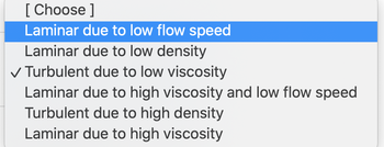 The image displays a dropdown menu with various options related to fluid dynamics. Here's the transcription of the options:

1. Laminar due to low flow speed
2. Laminar due to low density
3. Turbulent due to low viscosity (selected option)
4. Laminar due to high viscosity and low flow speed
5. Turbulent due to high density
6. Laminar due to high viscosity

This dropdown appears to be part of an educational tool, perhaps for selecting characteristics of fluid flow in a simulation or theoretical exercise. The selected option, "Turbulent due to low viscosity," indicates that the flow exhibits turbulence because of the fluid's low resistance to deformation.