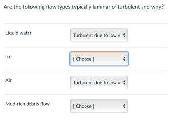 **Flow Type Analysis: Determining Laminar and Turbulent Flow**

**Are the following flow types typically laminar or turbulent and why?**

1. **Liquid water**
   - **Flow Type**: Turbulent
   - **Reason**: Due to low viscosity (v)

2. **Ice**
   - **Flow Type**: [Choose]
   - **Reason**: Input required

3. **Air**
   - **Flow Type**: Turbulent
   - **Reason**: Due to low viscosity (v)

4. **Mud-rich debris flow**
   - **Flow Type**: [Choose]
   - **Reason**: Input required

This interactive question allows the user to determine whether different substances typically exhibit laminar or turbulent flow, based on their inherent properties like viscosity. Users are prompted to make selections and provide reasoning where input is required.
