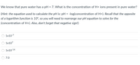 We know that pure water has a pH = 7. What is the concentration of H+ jons present in pure water?
(Hint: the equation used to calculate the pH is: pH = -log(concentration of H+). Recall that the opposite
of a logarithm function is 10%, so you will need to rearrange our pH equation to solve for the
(concentration of H+). Also, don't forget that negative sign!)
1x10-7
1x107
1x10-14
7.0
