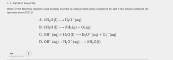 II. C. ANTACID ANALYSIS
Which of the following reactions could properly describe an antacid tablet being neutralized by acid if the antacid contained the
hydroxide anion (OH¯)?
3
A. 2 H₂O (1)→→→→→ H3O+ (aq)
B. 2 H₂O (1)→→ 2 H₂ (g) + O₂ (g)
C. OH¯ (aq) + H₂O (1) → H3O+ (aq) + O₂¯¯ (aq)
D. OH(aq) + H3O+ (aq) → 2 H₂O (1)