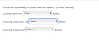 For each of the following processes, what are the effects on water's density?
Lowering salinity will [Select ]
* density.
Increasing temperature will [Select ]
density.
Increasing pressure will [Select ]
* density.
