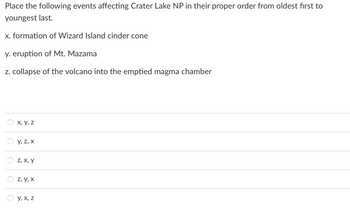 Place the following events affecting Crater Lake National Park in their proper order from oldest first to youngest last.

- **x.** Formation of Wizard Island cinder cone
- **y.** Eruption of Mt. Mazama
- **z.** Collapse of the volcano into the emptied magma chamber

Options for ordering:

1. x, y, z
2. y, z, x
3. z, x, y
4. z, y, x
5. y, x, z