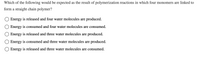 **Question:**

Which of the following would be expected as the result of polymerization reactions in which four monomers are linked to form a straight chain polymer?

**Options:**

- Energy is released and four water molecules are produced.

- Energy is consumed and four water molecules are consumed.

- Energy is released and three water molecules are produced.

- Energy is consumed and three water molecules are produced.

- Energy is released and three water molecules are consumed.