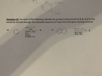 **Question 55:** For each of the following, identify the product (represented by A, B, and C) that would be formed through the indicated sequence of steps from the given starting material.

**(a)**
1. Starting Material: Benzene ring
2. Reaction Steps:
   - (1) Cl₂, AlCl₃
   - (2) HNO₃, H₂SO₄
   - (3) Mg, ether
   - (4) CO₂, H⁺
   - (5) NaBH₄, H₂O
3. Product: A

**(c)**
1. Starting Material: Naphthalene
2. Reaction Steps:
   - (1) ⊝→Δ
   - (2) H₂, Pd/C
   - (3) Br₂, FeBr₃
3. Product: C

*Note: The reactions involve common organic chemistry transformations including chlorination, nitration, reduction, Grignard reaction, aromatic substitution, and hydrogenation. Each step modifies the structure leading to the final product labeled as A, B, or C.*