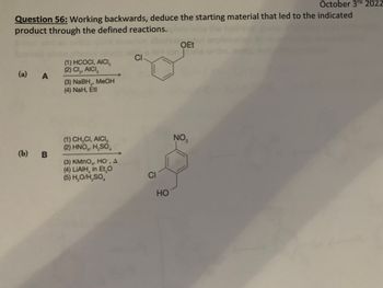 October 3rd 2022
Question 56: Working backwards, deduce the starting material that led to the indicated
product through the defined reactions.
(a) A
(b) B
(1) HCOCI, AICI,
(2) CI₂, AICI,
(3) NaBH, MeOH
(4) NaH, Etl
(1) CH,CI, AICI,
(2) HNO₂, H₂SO
(3) KMnO, HO", A
(4) LIAIH, in Et,O
(5) H₂O/H₂SO
CI
CI
HO
OEt
on It
NO₂