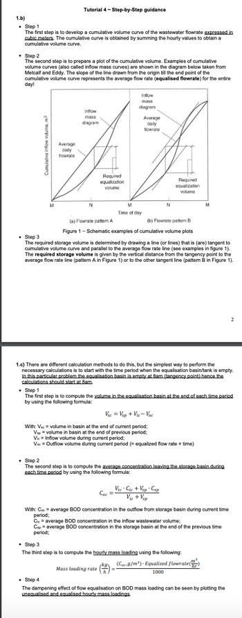 1.b)
• Step 1
The first step is to develop a cumulative volume curve of the wastewater flowrate expressed in
cubic meters. The cumulative curve is obtained by summing the hourly values to obtain a
cumulative volume curve.
Tutorial 4-Step-by-Step guidance
Step 2
The second step is to prepare a plot of the cumulative volume. Examples of cumulative
volume curves (also called inflow mass curves) are shown in the diagram below taken from
Metcalf and Eddy. The slope of the line drawn from the origin till the end point of the
cumulative volume curve represents the average flow rate (equalised flowrate) for the entire
day!
M
Average
daily
flowrate
Inflow
mass
diagram
N
Required
equalization
volume
Inflow
mass
diagram
M
Time of day
Average
daily
flowrate
N
Сос
Required
equalization
volume
(a) Flowrate pattern A
(b) Flowrate pattern B
Figure 1 - Schematic examples of cumulative volume plots
. Step 3
The required storage volume is determined by drawing a line (or lines) that is (are) tangent to
cumulative volume curve and parallel to the average flow rate line (see examples in figure 1).
The required storage volume is given by the vertical distance from the tangency point to the
average flow rate line (pattern A in Figure 1) or to the other tangent line (pattern B in Figure 1).
1.c) There are different calculation methods to do this, but the simplest way to perform the
necessary calculations is to start with the time period when the equalisation basin/tank is empty.
In this particular problem the equalisation basin is empty at 8am (tangency point) hence the
calculations should start at 8am.
Vsc = Vsp + Vic-Voc
With: Vsc = volume in basin at the end of current period;
Vsp = volume in basin at the end of previous period;
Vie Inflow volume during current period;
Voc = Outflow volume during current period (= equalized flow rate x time)
• Step 1
The first step is to compute the volume in the equalisation basin at the end of each time period
by using the following formula:
Vic. Cic+Vsp Csp
= Vic+Vsp
M
. Step 2
The second step is to compute the average concentration leaving the storage basin during
each time period by using the following formula:
With: Coc = average BOD concentration in the outflow from storage basin during current time
period;
Cic= average BOD concentration in the inflow wastewater volume;
Csp = average BOD concentration in the storage basin at the end of the previous time
period;
. Step 3
The third step is to compute the hourly mass loading using the following:
jkg. (Coc. 9/m³). Equalised flowrate (
Mass loading rate (=
1000
2
• Step 4
The dampening effect of flow equalisation on BOD mass loading can be seen by plotting the
unequalised and equalised hourly mass loadings.