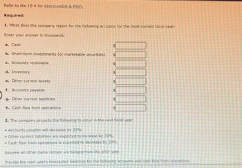 Refer to the 10-K for Abercrombie & Fitch.
Required:
1. What does the company report for the following accounts for the most current fiscal year:
Enter your answer in thousands.
a. Cash
b. Short-term investments (or marketable securities)
c. Accounts receivable
d. Inventory
e. Other current assets
f. Accounts payable
g. Other current liabilities
h. Cash flow from operations
A
A
AA
A
A
好
2. The company projects the following to occur in the next fiscal year:
• Accounts payable will decrease by 25%.
• Other current liabilities are expected to increase by 33%.
• Cash flow from operations is expected to decrease by 32%.
Assume all other items remain unchanged from the prior year.
Provide the next year's forecasted balances for the following accounts and cash flow from operations.