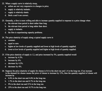 22. When a supply curve is relatively steep,
a. sellers are not very responsive to changes in price.
b. supply is relatively inelastic.
c. supply is relatively elastic.
d. Both a and b are correct.
23. Generally, a firm is more willing and able to increase quantity supplied in response to a price change when
a. the relevant time period is short rather than long.
b. the relevant time period is long rather than short.
c. supply is inelastic.
d. the firm is experiencing capacity problems.
24. The price elasticity of supply along a typical supply curve is
a. constant.
b. equal to zero.
c. higher at low levels of quantity supplied and lower at high levels of quantity supplied.
d. lower at low levels of quantity supplied and higher at high levels of quantity supplied.
25. If the price elasticity of supply is 1.2, and price increased by 5%, quantity supplied would
a. increase by 4.2%.
b. increase by 6%.
c. decrease by 4.2%.
d. decrease by 6%.
26. Suppose the price elasticity of supply for cheese is 0.6 in the short run and 1.4 in the long run. If an increase
in the demand for cheese causes the price of cheese to increase by 15%, then the quantity supplied of cheese will
increase by
a. 0.4% in the short run and 4.6% in the long run.
b. 1.7% in the short run and 0.7% in the long run.
c. 9% in the short run and 21% in the long run.
d. 25% in the short run and 10.7% in the long run.

