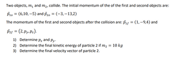 Two objects, m₁ and m2, collide. The initial momentum of the of the first and second objects are:
P10 = (6,10,-5) and 20 = (-3, -13,2)
The momentum of the first and second objects after the collision are: P₁f = (1,−9,4) and
P2f = (2,Py, Pz).
1) Determine pz and py.
2) Determine the final kinetic energy of particle 2 if m₂ = 10 kg
3) Determine the final velocity vector of particle 2.