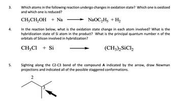 3.
Which atoms in the following reaction undergo changes in oxidation state? Which one is oxidized
and which one is reduced?
CH3CH₂OH + Na
NaOC₂H₂ + H₂
4.
In the reaction below, what is the oxidation state change in each atom involved? What is the
hybridization state of Si atom in the product? What is the principal quantum number n of the
orbitals of Silicon involved in hybridization?
CH₂Cl + Si
(CH3)2 SiC12
5.
Sighting along the C2-C3 bond of the compound A indicated by the arrow, draw Newman
projections and indicated all of the possible staggered conformations.
2