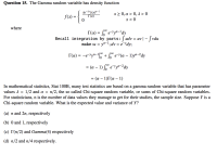 In mathematical statistics, Stat 100B, many test statistics are based on a gamma random variable that has parameter
values 1 =
1/2 and α -
n/2, the so called Chi-square random variable, or sums of Chi-square random variables.
For statisticians, n is the number of data values they manage to get for their studies, the sample size. Suppose Y is a
Chi-square random variable. What is the expected value and variance of Y?
(a) n and 2n, respectively
(b) 0 and 1, respectively
(c) I(n/2) and Gamma(4) respectively
(d) n/2 and n/4 respectively.
