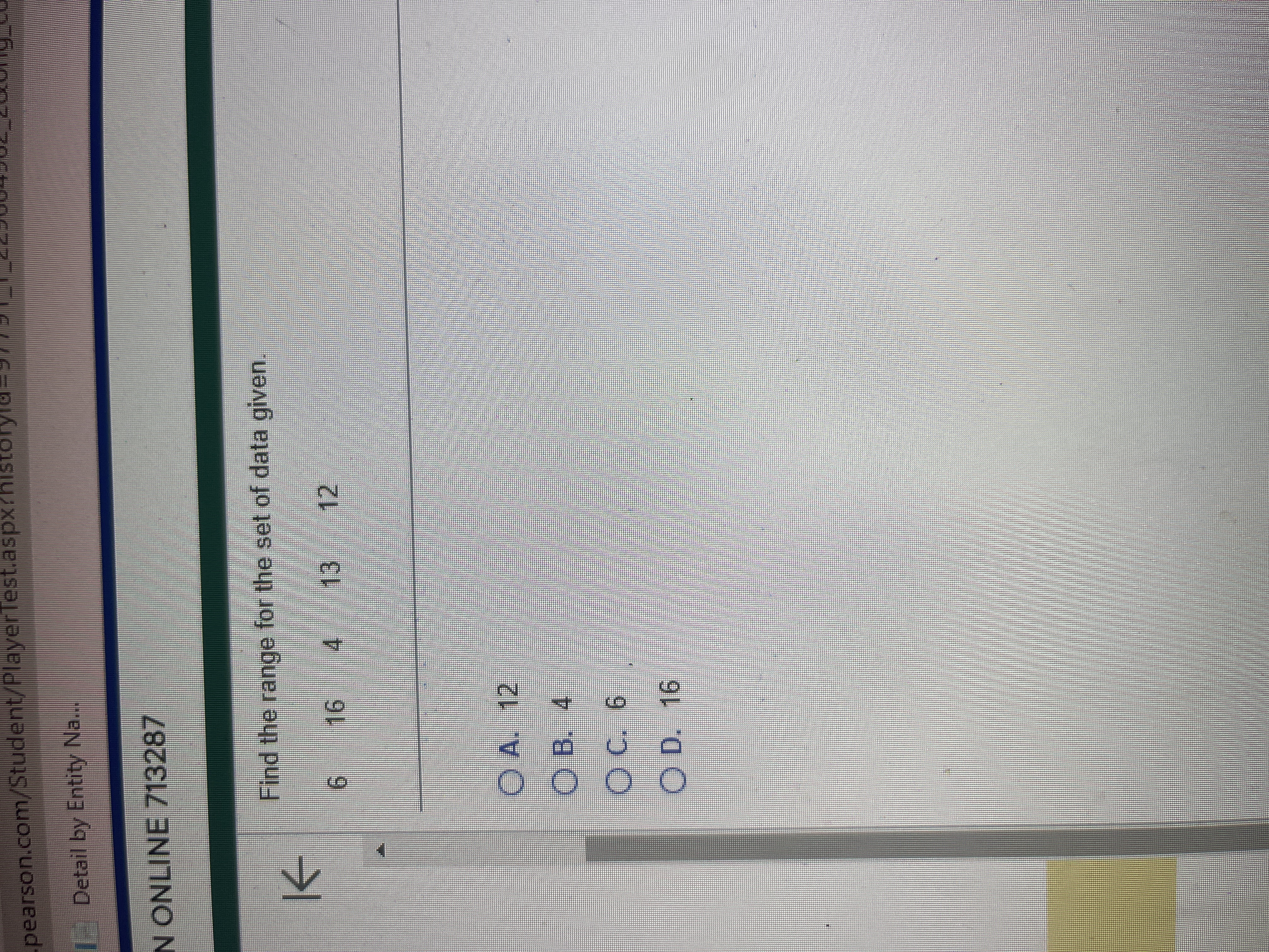 -pearson.com/Student/PlayerTest.aspx?histor
Detail by Entity Na...
N ONLINE 713287
K
Find the range for the set of data given.
6 16 4 13
ⒸA. 12
OB. 4
C. 6
O D. 16