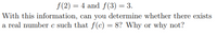 f(2) = 4 and f(3) = 3.
With this information, can you determine whether there exists
a real number c such that f(c) = 8? Why or why not?
