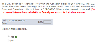 The U.S. dollar spot exchange rate with the Canadian dollar is $1= CA$1.10. The U.S.
dollar and Swiss franc exchange rate is $1 = 1.150 francs. The cross rate between the
franc and Canadian dollar is 1 franc = CA$0.9700. What is the inferred cross-rate? (Do
not round Intermediate calculations. Round your answer to 4 decimal places.)
Inferred cross-rate of 1
franc
Is an arbitrage possible?
Yes
No
CAS