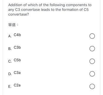 Addition of which of the following components to
any C3 convertase leads to the formation of C5
convertase?
??:
A. C4b
B. C3b
C. C5b
D.
E.
C3a
C2a
O
O
O
O
O