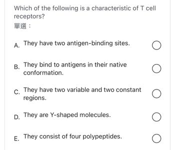 Which of the following is a characteristic of T cell
receptors?
??:
A. They have two antigen-binding sites.
B. They bind to antigens in their native
conformation.
C. They have two variable and two constant
regions.
D. They are Y-shaped molecules.
E. They consist of four polypeptides.
O
O
O
O
O