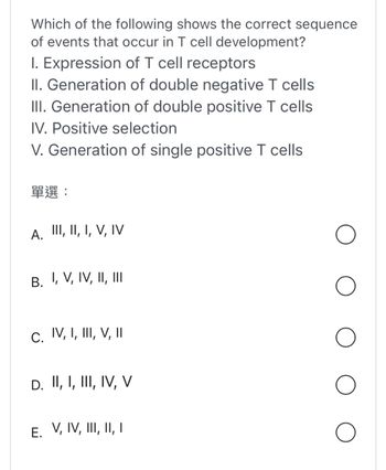 Which of the following shows the correct sequence
of events that occur in T cell development?
I. Expression of T cell receptors
II. Generation of double negative T cells
III. Generation of double positive T cells
IV. Positive selection
V. Generation of single positive T cells
??:
A. III, II, I, V, IV
B. I, V, IV, II, III
C. IV, I, III, V, II
D. II, I, III, IV, V
E. V, IV, III, II, I