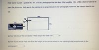 Kelly wants to paint a picture of a 4in. x 10.5in. photograph that she likes. She bought a 12in. x 18in. sheet of canvas to
paint the picture on. Kelly wants the painting to be proportionate to her photograph, however, the canvas sheet is too
tall.
18in.
10in.
12in. .
4in.
a) How tall should the canvas be if Kelly keeps the width 18?
in.
b) How much should Kelly trim from the height of the canvas sheet for her painting to be proportionate to the
photograph?
in.
