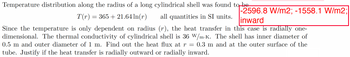 Temperature distribution along the radius of a long cylindrical shell was found to be
-2596.8 W/m2; -1558.1 W/m2;
all quantities in SI units. linward
T(r) = 365 +21.64 ln(r)
Since the temperature is only dependent on radius (r), the heat transfer in this case is radially one-
dimensional. The thermal conductivity of cylindrical shell is 36 W/m-K. The shell has inner diameter of
0.5 m and outer diameter of 1 m. Find out the heat flux at r = 0.3 m and at the outer surface of the
tube. Justify if the heat transfer is radially outward or radially inward.