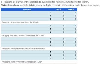 b. Prepare all journal entries related to overhead for Kemp Manufacturing for March.
Note: Record any multiple debits or any multiple credits in alphabetical order by account name.
Debit
Account
To record actual overhead cost for March
To apply overhead to work in process for March
To record variable overhead variances for March
To record fixed overhead variances for March
◆
◆
♦
◆
◆
◆
→
◆
◆
♦
◆
♦
0
0
0
0
O
0
0
0
O
0
OOO
0
0
Credit
0
0
0
0
0
0
0
0
0
ooo
0
0
0